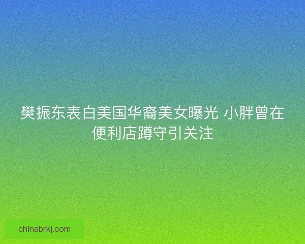 樊振东表白美国华裔美女曝光 小胖曾在便利店蹲守引关注